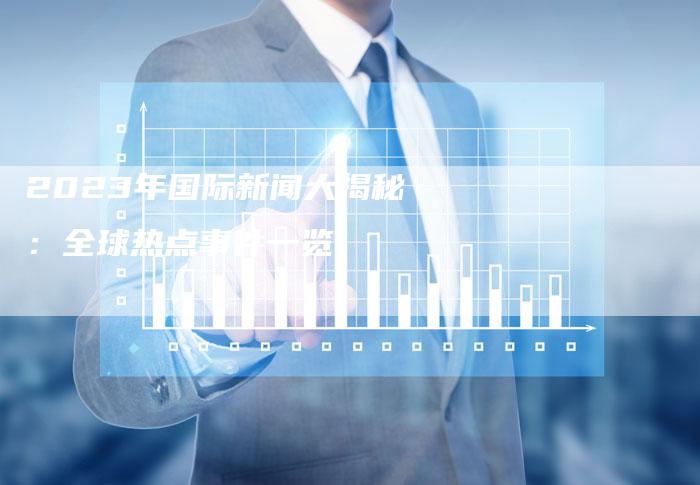 国际时事新闻2023简短，2023国际时事新闻简报